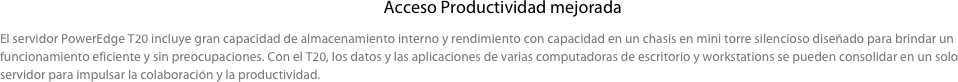  Acceso Productividad mejorada

El servidor PowerEdge T20 incluye gran capacidad de almacenamiento interno y rendimiento con capacidad en un chasis en mini torre silencioso diseñado para brindar un funcionamiento eficiente y sin preocupaciones. Con el T20, los datos y las aplicaciones de varias computadoras de escritorio y workstations se pueden consolidar en un solo servidor para impulsar la colaboración y la productividad.