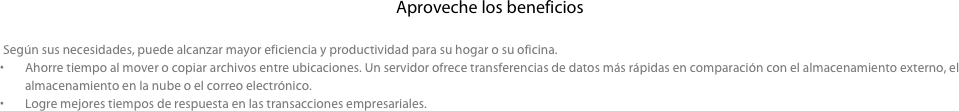 Aproveche los beneficios

     Según sus necesidades, puede alcanzar mayor eficiencia y productividad para su hogar o su oficina.
Ahorre tiempo al mover o copiar archivos entre ubicaciones. Un servidor ofrece transferencias de datos más rápidas en comparación con el almacenamiento externo, el almacenamiento en la nube o el correo electrónico.
Logre mejores tiempos de respuesta en las transacciones empresariales.
