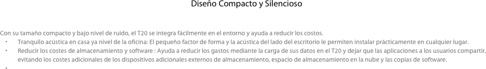 Diseño Compacto y Silencioso

  
Con su tamaño compacto y bajo nivel de ruido, el T20 se integra fácilmente en el entorno y ayuda a reducir los costos. 
Tranquilo acústica en casa ya nivel de la oficina: El pequeño factor de forma y la acústica del lado del escritorio le permiten instalar prácticamente en cualquier lugar.
Reducir los costes de almacenamiento y software : Ayuda a reducir los gastos mediante la carga de sus datos en el T20 y dejar que las aplicaciones a los usuarios compartir, evitando los costes adicionales de los dispositivos adicionales externos de almacenamiento, espacio de almacenamiento en la nube y las copias de software.

